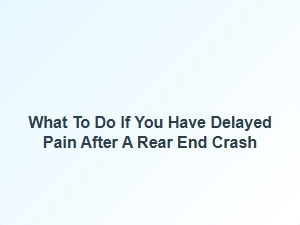What to Do If You Have Delayed Pain After a Rear End Crash