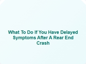 What to Do If You Have Delayed Symptoms After a Rear End Crash